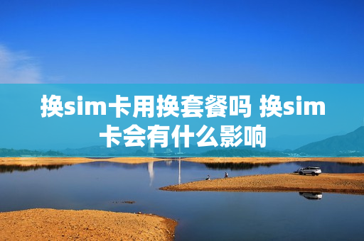 换sim卡用换套餐吗 换sim卡会有什么影响