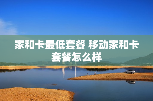 家和卡最低套餐 移动家和卡套餐怎么样
