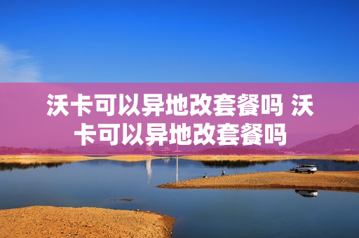 沃卡可以异地改套餐吗 沃卡可以异地改套餐吗