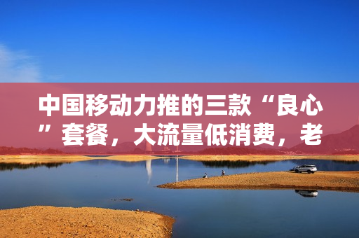 中国移动力推的三款“良心”套餐，大流量低消费，老用户这样评价