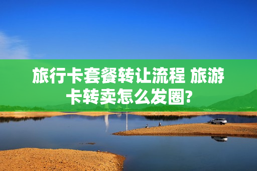 旅行卡套餐转让流程 旅游卡转卖怎么发圈?