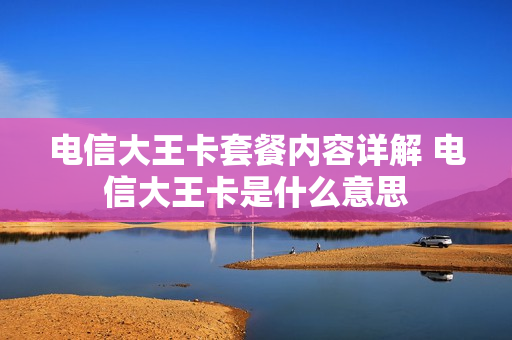 电信大王卡套餐内容详解 电信大王卡是什么意思