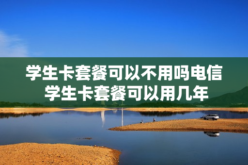 学生卡套餐可以不用吗电信 学生卡套餐可以用几年
