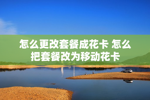 怎么更改套餐成花卡 怎么把套餐改为移动花卡
