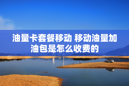 油量卡套餐移动 移动油量加油包是怎么收费的