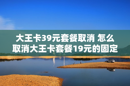 大王卡39元套餐取消 怎么取消大王卡套餐19元的固定费用