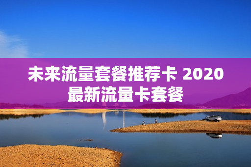 未来流量套餐推荐卡 2020最新流量卡套餐