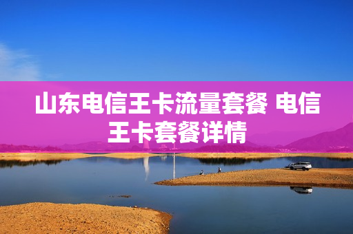 山东电信王卡流量套餐 电信王卡套餐详情