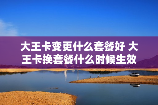大王卡变更什么套餐好 大王卡换套餐什么时候生效
