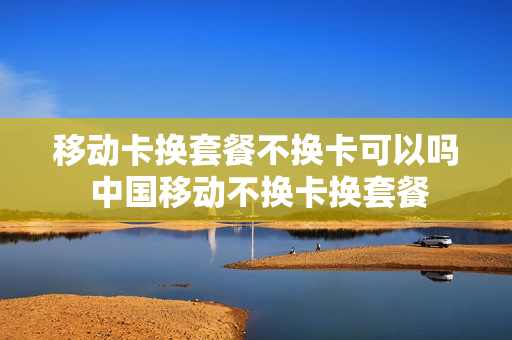 移动卡换套餐不换卡可以吗 中国移动不换卡换套餐