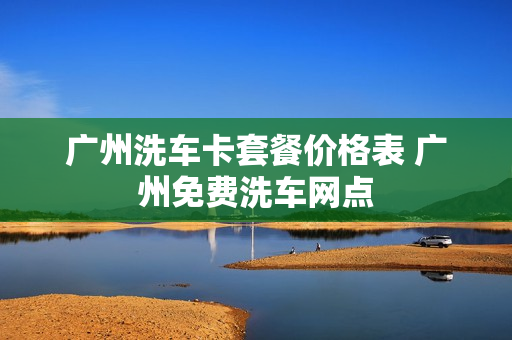 广州洗车卡套餐价格表 广州免费洗车网点