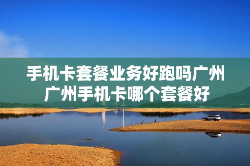手机卡套餐业务好跑吗广州 广州手机卡哪个套餐好