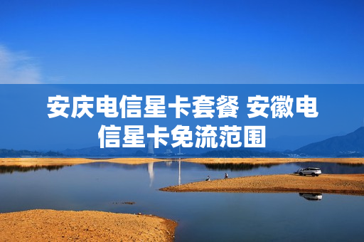 安庆电信星卡套餐 安徽电信星卡免流范围