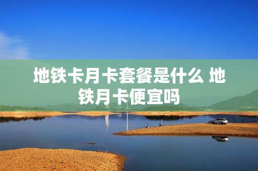 地铁卡月卡套餐是什么 地铁月卡便宜吗