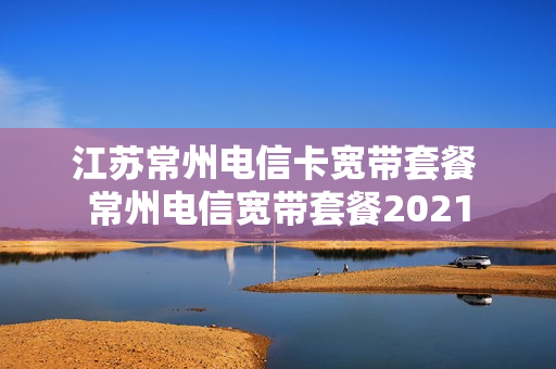 江苏常州电信卡宽带套餐 常州电信宽带套餐2021