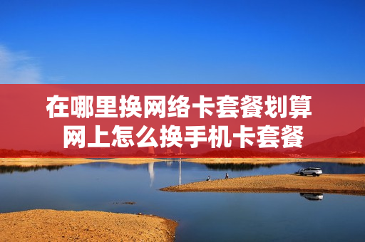 在哪里换网络卡套餐划算 网上怎么换手机卡套餐