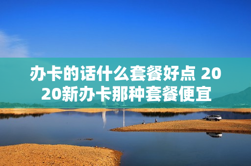 办卡的话什么套餐好点 2020新办卡那种套餐便宜
