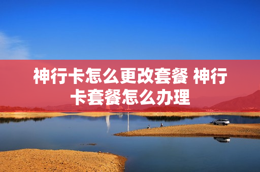 神行卡怎么更改套餐 神行卡套餐怎么办理