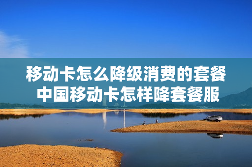 移动卡怎么降级消费的套餐 中国移动卡怎样降套餐服务