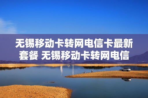 无锡移动卡转网电信卡最新套餐 无锡移动卡转网电信卡最新套餐是多少
