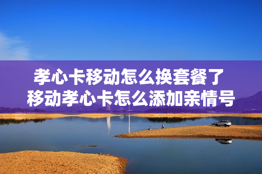 孝心卡移动怎么换套餐了 移动孝心卡怎么添加亲情号