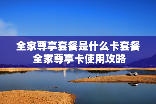 全家尊享套餐是什么卡套餐 全家尊享卡使用攻略