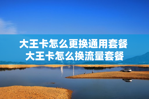 大王卡怎么更换通用套餐 大王卡怎么换流量套餐