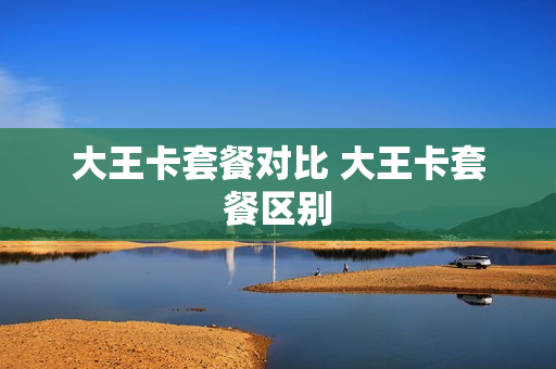 大王卡套餐对比 大王卡套餐区别