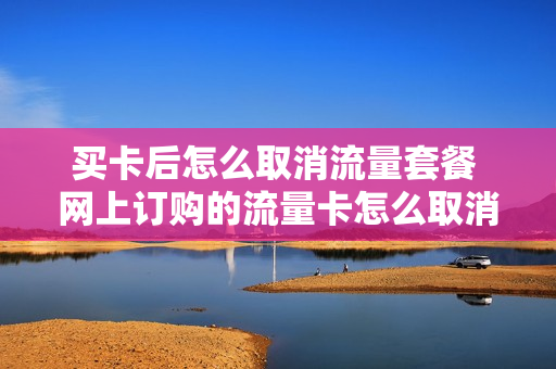 买卡后怎么取消流量套餐 网上订购的流量卡怎么取消