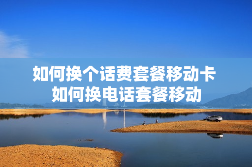 如何换个话费套餐移动卡 如何换电话套餐移动