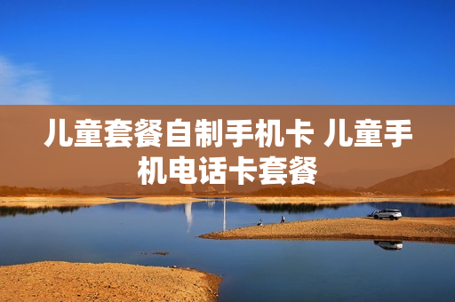 儿童套餐自制手机卡 儿童手机电话卡套餐