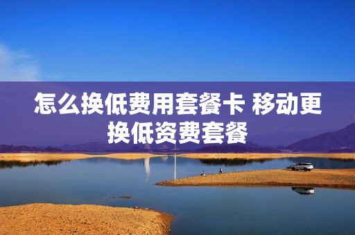 怎么换低费用套餐卡 移动更换低资费套餐