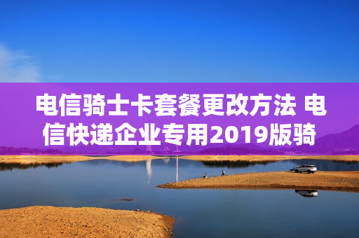 电信骑士卡套餐更改方法 电信快递企业专用2019版骑士卡套餐