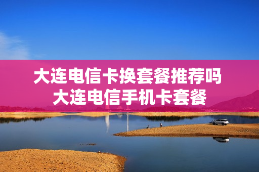 大连电信卡换套餐推荐吗 大连电信手机卡套餐