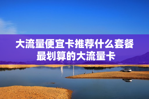 大流量便宜卡推荐什么套餐 最划算的大流量卡