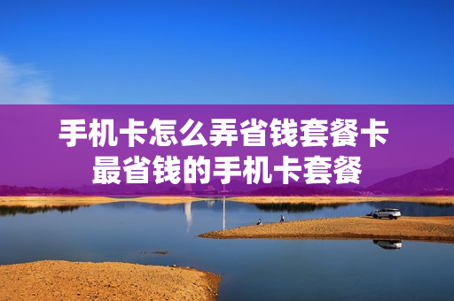 手机卡怎么弄省钱套餐卡 最省钱的手机卡套餐