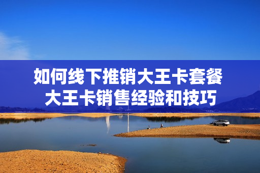 如何线下推销大王卡套餐 大王卡销售经验和技巧