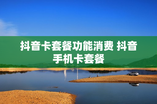抖音卡套餐功能消费 抖音手机卡套餐