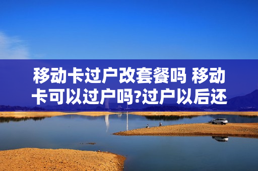 移动卡过户改套餐吗 移动卡可以过户吗?过户以后还可以改资费吗