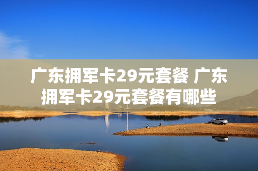 广东拥军卡29元套餐 广东拥军卡29元套餐有哪些