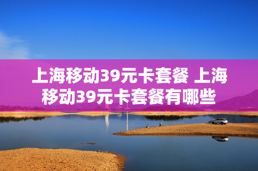 上海移动39元卡套餐 上海移动39元卡套餐有哪些