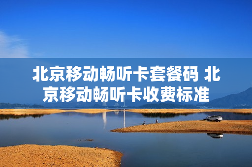 北京移动畅听卡套餐码 北京移动畅听卡收费标准
