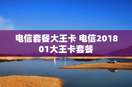 电信套餐大王卡 电信201801大王卡套餐