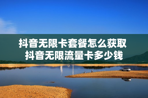 抖音无限卡套餐怎么获取 抖音无限流量卡多少钱