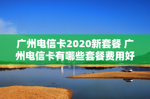 广州电信卡2020新套餐 广州电信卡有哪些套餐费用好