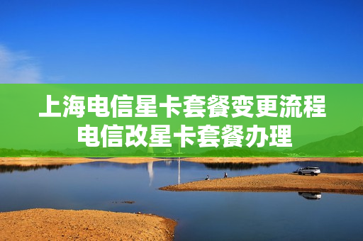 上海电信星卡套餐变更流程 电信改星卡套餐办理