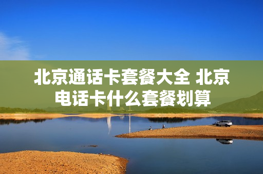 北京通话卡套餐大全 北京电话卡什么套餐划算