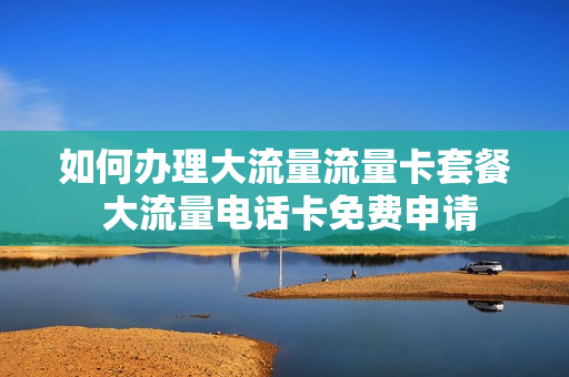如何办理大流量流量卡套餐 大流量电话卡免费申请