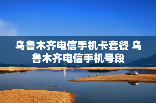 乌鲁木齐电信手机卡套餐 乌鲁木齐电信手机号段