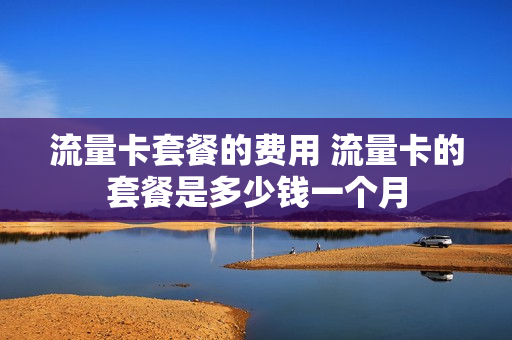 流量卡套餐的费用 流量卡的套餐是多少钱一个月